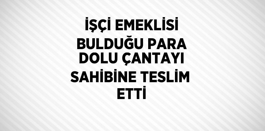 İŞÇİ EMEKLİSİ BULDUĞU PARA DOLU ÇANTAYI SAHİBİNE TESLİM ETTİ