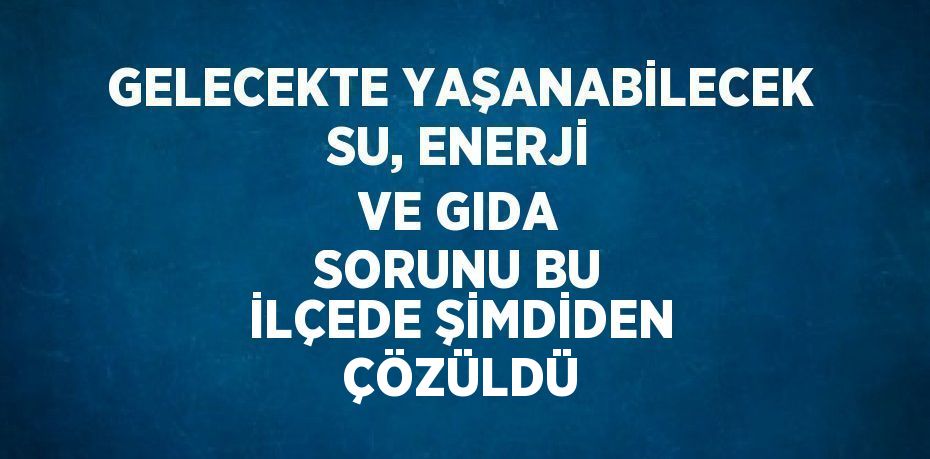 GELECEKTE YAŞANABİLECEK SU, ENERJİ VE GIDA SORUNU BU İLÇEDE ŞİMDİDEN ÇÖZÜLDÜ