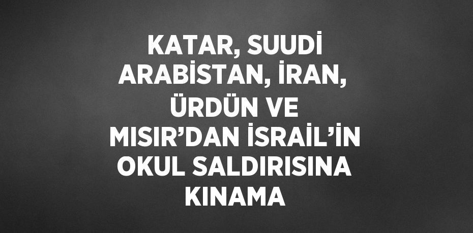 KATAR, SUUDİ ARABİSTAN, İRAN, ÜRDÜN VE MISIR’DAN İSRAİL’İN OKUL SALDIRISINA KINAMA