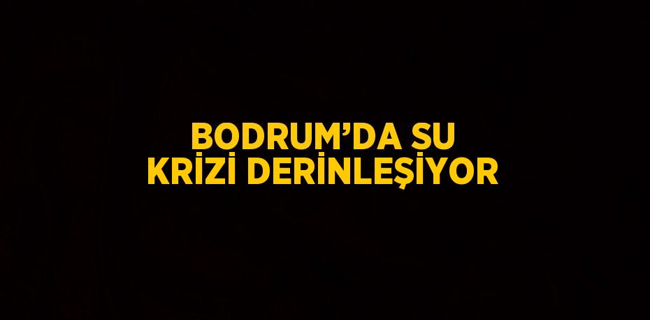 BODRUM’DA SU KRİZİ DERİNLEŞİYOR