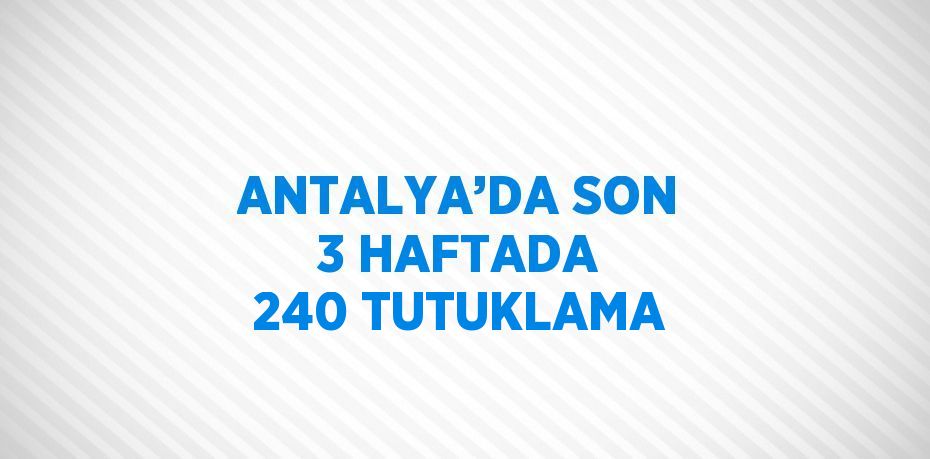 ANTALYA’DA SON 3 HAFTADA 240 TUTUKLAMA