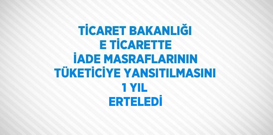 TİCARET BAKANLIĞI E TİCARETTE İADE MASRAFLARININ TÜKETİCİYE YANSITILMASINI 1 YIL ERTELEDİ