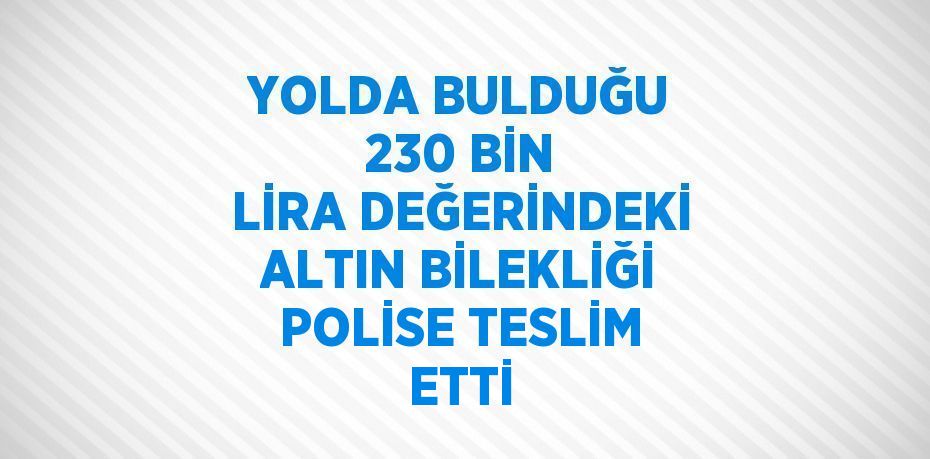 YOLDA BULDUĞU 230 BİN LİRA DEĞERİNDEKİ ALTIN BİLEKLİĞİ POLİSE TESLİM ETTİ