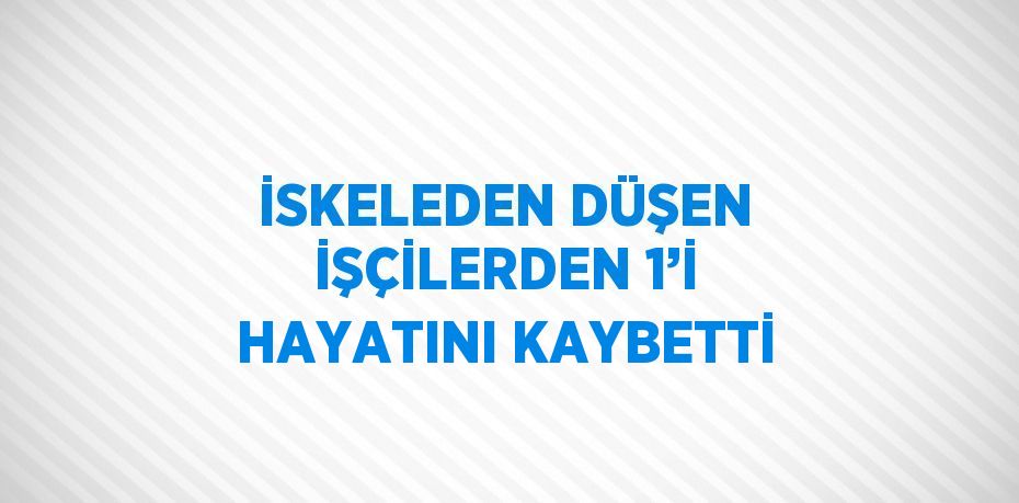 İSKELEDEN DÜŞEN İŞÇİLERDEN 1’İ HAYATINI KAYBETTİ