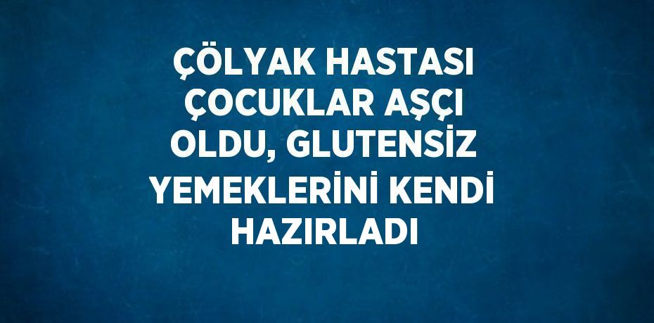 ÇÖLYAK HASTASI ÇOCUKLAR AŞÇI OLDU, GLUTENSİZ YEMEKLERİNİ KENDİ HAZIRLADI