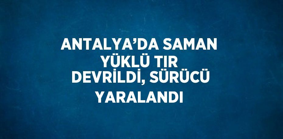 ANTALYA’DA SAMAN YÜKLÜ TIR DEVRİLDİ, SÜRÜCÜ YARALANDI