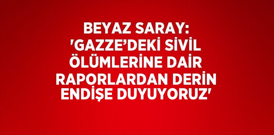 BEYAZ SARAY: 'GAZZE’DEKİ SİVİL ÖLÜMLERİNE DAİR RAPORLARDAN DERİN ENDİŞE DUYUYORUZ'