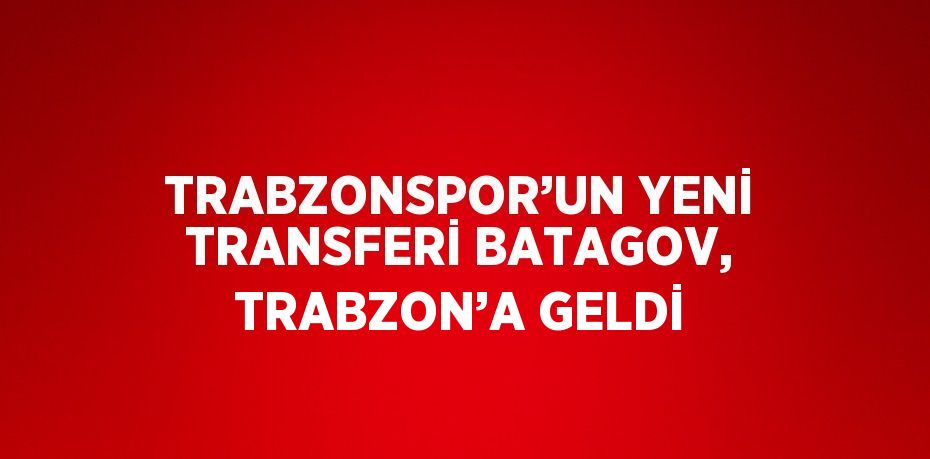 TRABZONSPOR’UN YENİ TRANSFERİ BATAGOV, TRABZON’A GELDİ