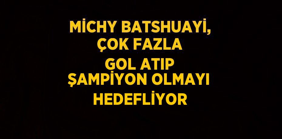 MİCHY BATSHUAYİ, ÇOK FAZLA GOL ATIP ŞAMPİYON OLMAYI HEDEFLİYOR