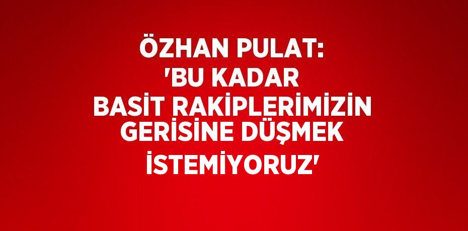 ÖZHAN PULAT: 'BU KADAR BASİT RAKİPLERİMİZİN GERİSİNE DÜŞMEK İSTEMİYORUZ'