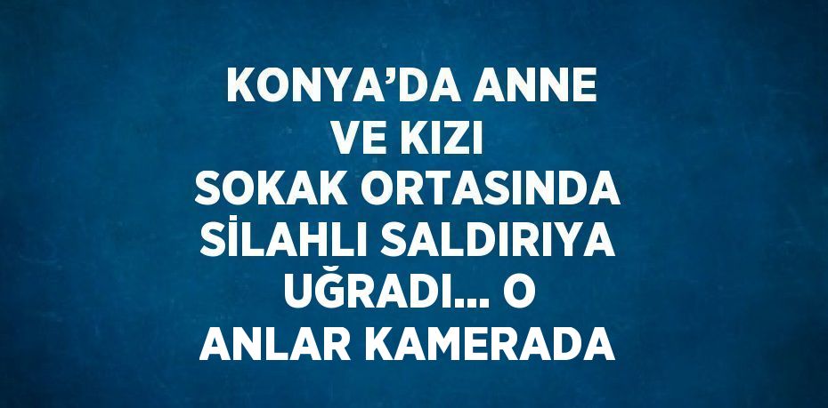 KONYA’DA ANNE VE KIZI SOKAK ORTASINDA SİLAHLI SALDIRIYA UĞRADI... O ANLAR KAMERADA