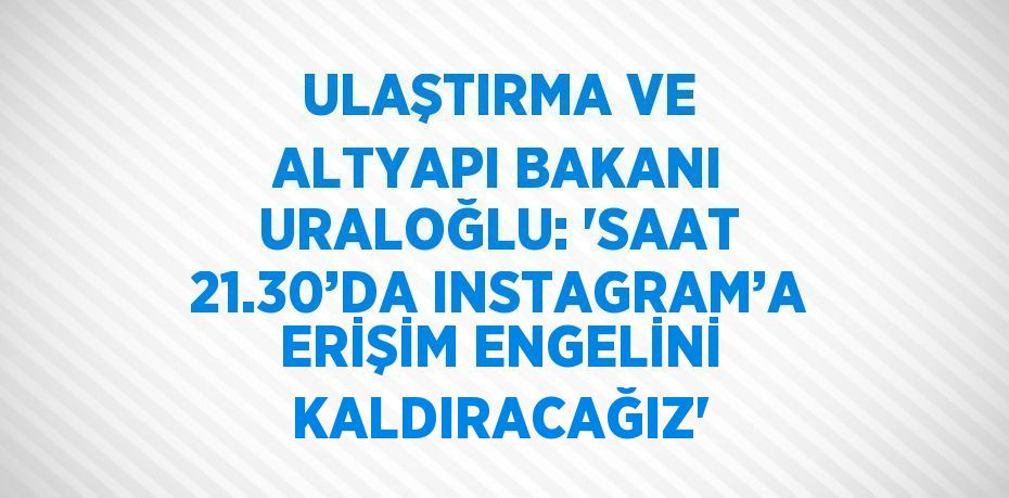 ULAŞTIRMA VE ALTYAPI BAKANI URALOĞLU: 'SAAT 21.30’DA INSTAGRAM’A ERİŞİM ENGELİNİ KALDIRACAĞIZ'