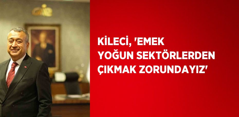 KİLECİ, 'EMEK YOĞUN SEKTÖRLERDEN ÇIKMAK ZORUNDAYIZ'