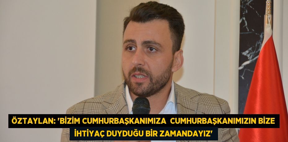 ÖZTAYLAN: “BİZİM CUMHURBAŞKANIMIZA  CUMHURBAŞKANIMIZIN BİZE  İHTİYAÇ DUYDUĞU BİR ZAMANDAYIZ”