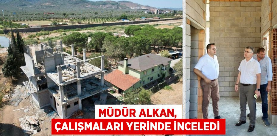 MÜDÜR ALKAN, ÇALIŞMALARI YERİNDE İNCELEDİ