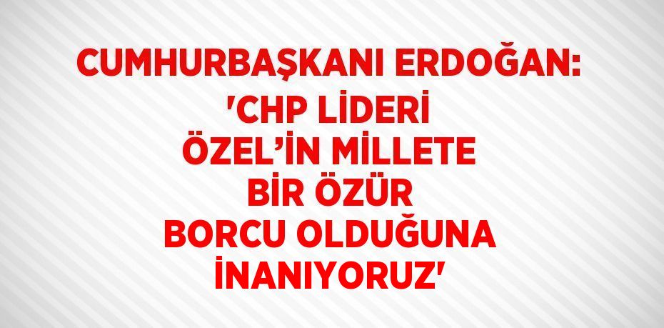 CUMHURBAŞKANI ERDOĞAN: 'CHP LİDERİ ÖZEL’İN MİLLETE BİR ÖZÜR BORCU OLDUĞUNA İNANIYORUZ'