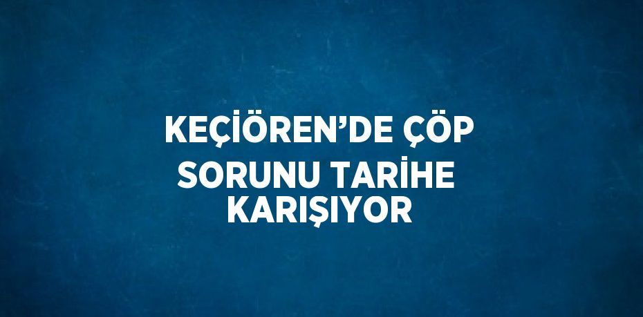 KEÇİÖREN’DE ÇÖP SORUNU TARİHE KARIŞIYOR