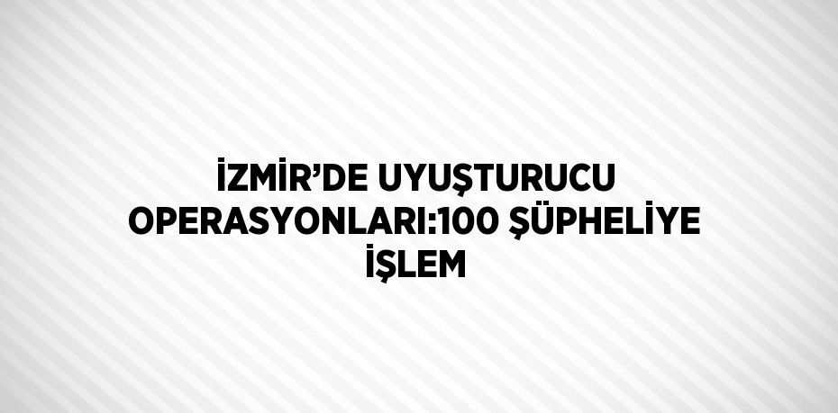 İZMİR’DE UYUŞTURUCU OPERASYONLARI:100 ŞÜPHELİYE İŞLEM