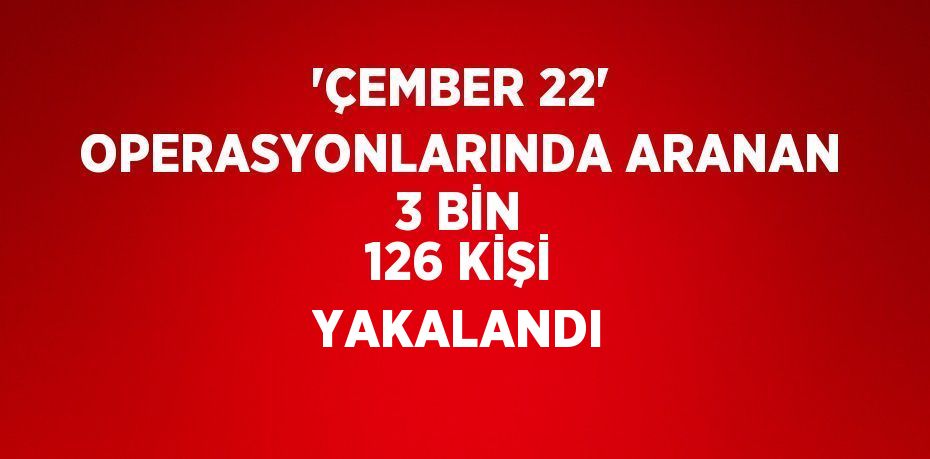 'ÇEMBER 22' OPERASYONLARINDA ARANAN 3 BİN 126 KİŞİ YAKALANDI