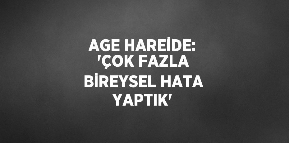 AGE HAREİDE: 'ÇOK FAZLA BİREYSEL HATA YAPTIK'