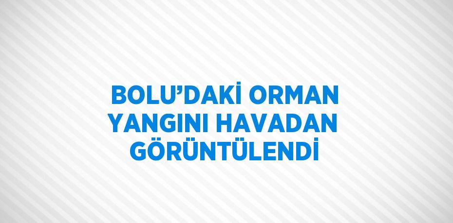 BOLU’DAKİ ORMAN YANGINI HAVADAN GÖRÜNTÜLENDİ