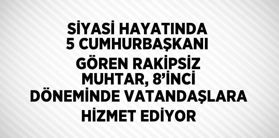 SİYASİ HAYATINDA 5 CUMHURBAŞKANI GÖREN RAKİPSİZ MUHTAR, 8’İNCİ DÖNEMİNDE VATANDAŞLARA HİZMET EDİYOR