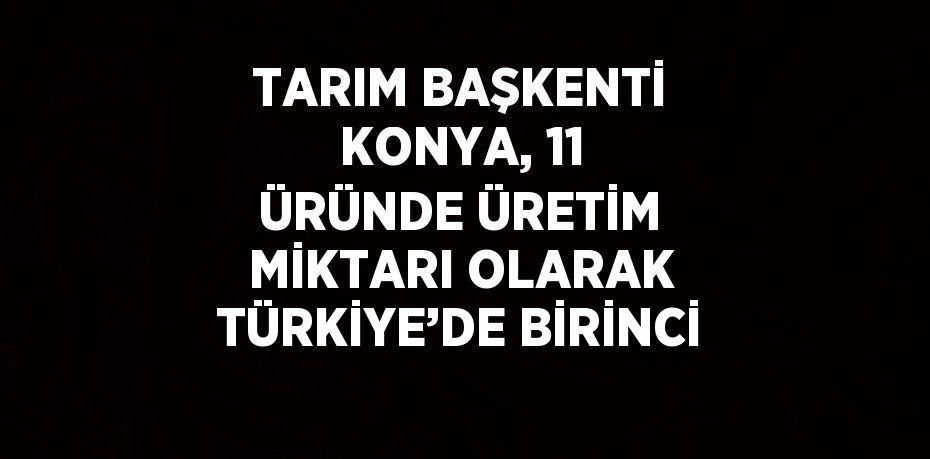 TARIM BAŞKENTİ KONYA, 11 ÜRÜNDE ÜRETİM MİKTARI OLARAK TÜRKİYE’DE BİRİNCİ