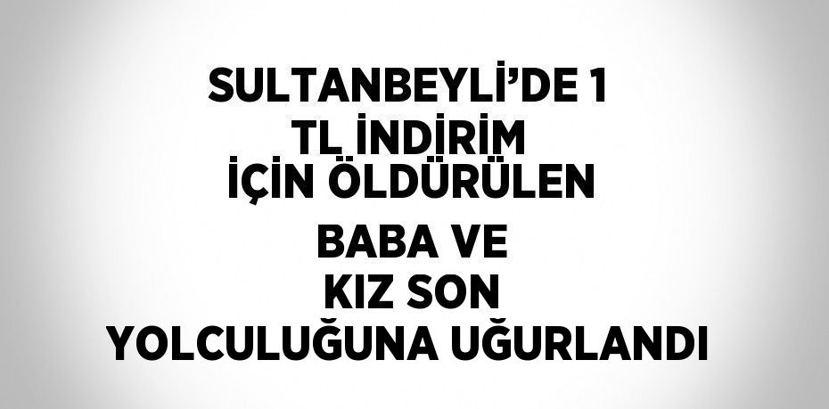 SULTANBEYLİ’DE 1 TL İNDİRİM İÇİN ÖLDÜRÜLEN BABA VE KIZ SON YOLCULUĞUNA UĞURLANDI