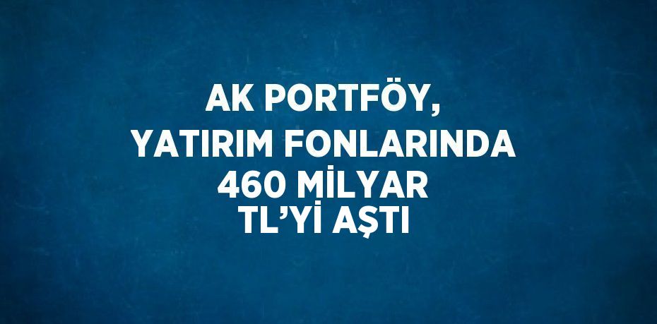 AK PORTFÖY, YATIRIM FONLARINDA 460 MİLYAR TL’Yİ AŞTI