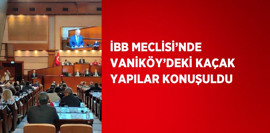 İBB MECLİSİ’NDE VANİKÖY’DEKİ KAÇAK YAPILAR KONUŞULDU