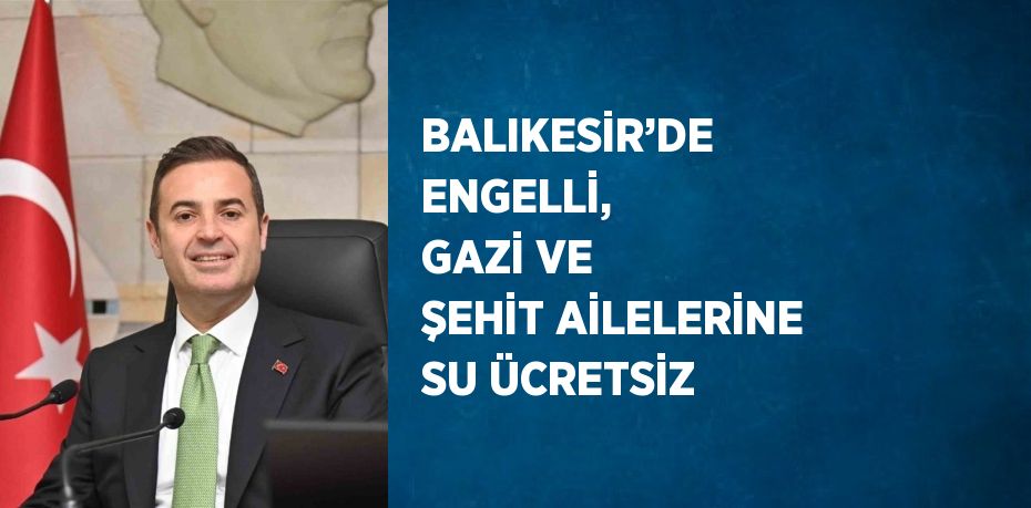 BALIKESİR’DE ENGELLİ, GAZİ VE ŞEHİT AİLELERİNE SU ÜCRETSİZ