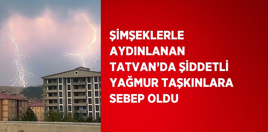 ŞİMŞEKLERLE AYDINLANAN TATVAN’DA ŞİDDETLİ YAĞMUR TAŞKINLARA SEBEP OLDU