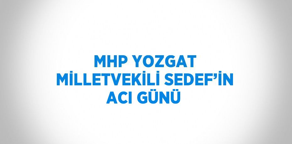 MHP YOZGAT MİLLETVEKİLİ SEDEF’İN ACI GÜNÜ