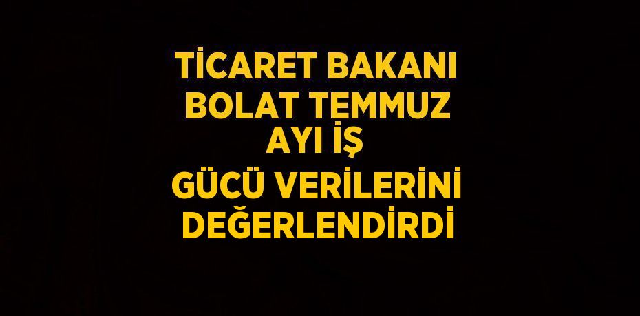 TİCARET BAKANI BOLAT TEMMUZ AYI İŞ GÜCÜ VERİLERİNİ DEĞERLENDİRDİ