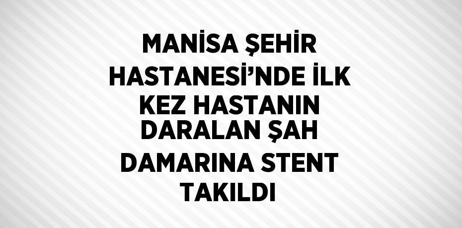 MANİSA ŞEHİR HASTANESİ’NDE İLK KEZ HASTANIN DARALAN ŞAH DAMARINA STENT TAKILDI