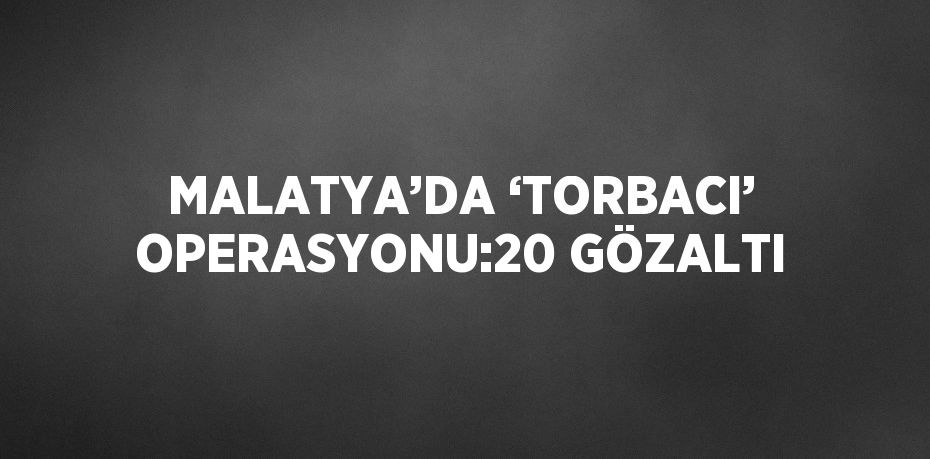 MALATYA’DA ‘TORBACI’ OPERASYONU:20 GÖZALTI