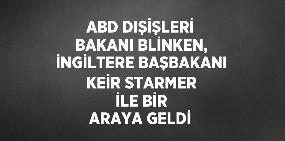 ABD DIŞİŞLERİ BAKANI BLİNKEN, İNGİLTERE BAŞBAKANI KEİR STARMER İLE BİR ARAYA GELDİ