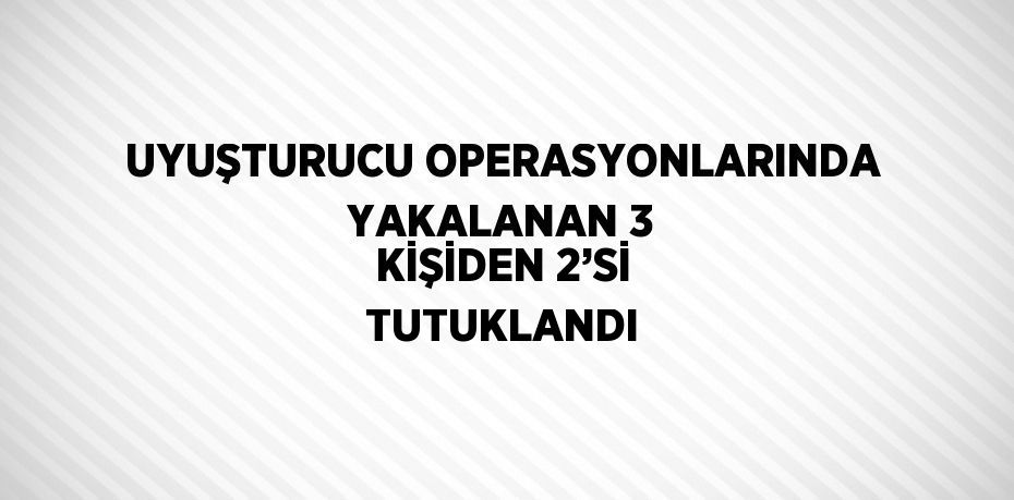 UYUŞTURUCU OPERASYONLARINDA YAKALANAN 3 KİŞİDEN 2’Sİ TUTUKLANDI