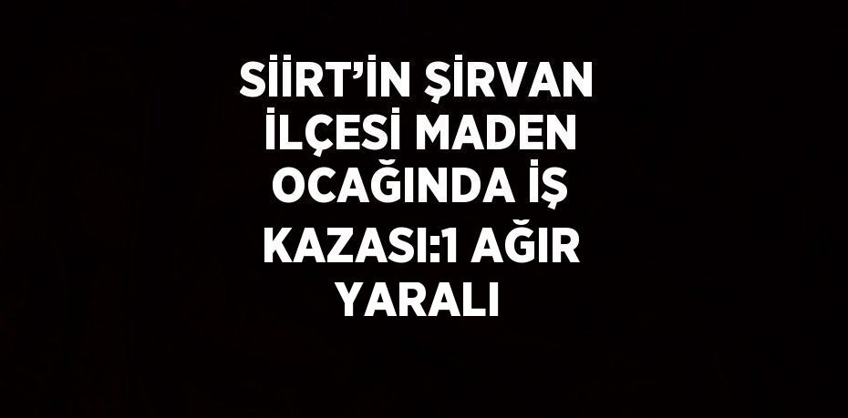 SİİRT’İN ŞİRVAN İLÇESİ MADEN OCAĞINDA İŞ KAZASI:1 AĞIR YARALI