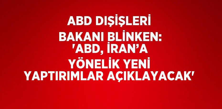 ABD DIŞİŞLERİ BAKANI BLİNKEN: 'ABD, İRAN’A YÖNELİK YENİ YAPTIRIMLAR AÇIKLAYACAK'