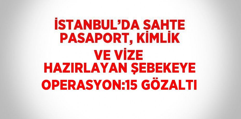 İSTANBUL’DA SAHTE PASAPORT, KİMLİK VE VİZE HAZIRLAYAN ŞEBEKEYE OPERASYON:15 GÖZALTI