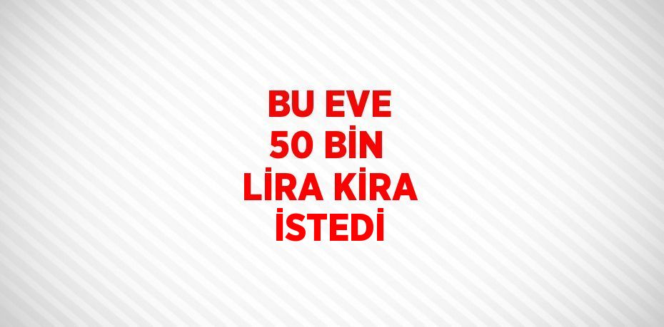 BU EVE 50 BİN LİRA KİRA İSTEDİ