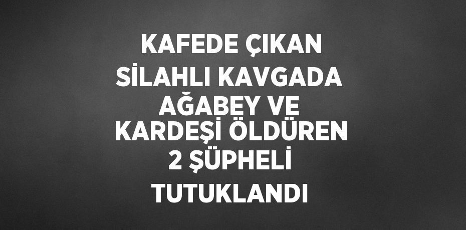 KAFEDE ÇIKAN SİLAHLI KAVGADA AĞABEY VE KARDEŞİ ÖLDÜREN 2 ŞÜPHELİ TUTUKLANDI