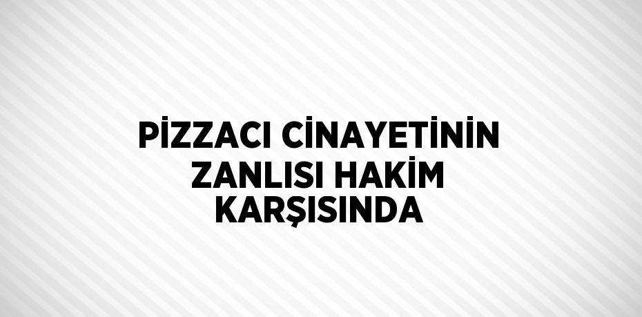 PİZZACI CİNAYETİNİN ZANLISI HAKİM KARŞISINDA