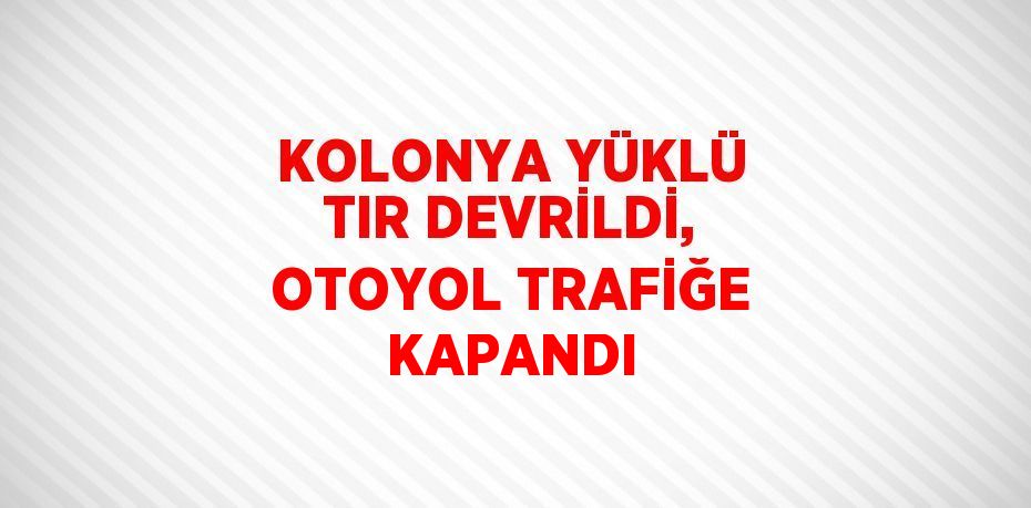 KOLONYA YÜKLÜ TIR DEVRİLDİ, OTOYOL TRAFİĞE KAPANDI