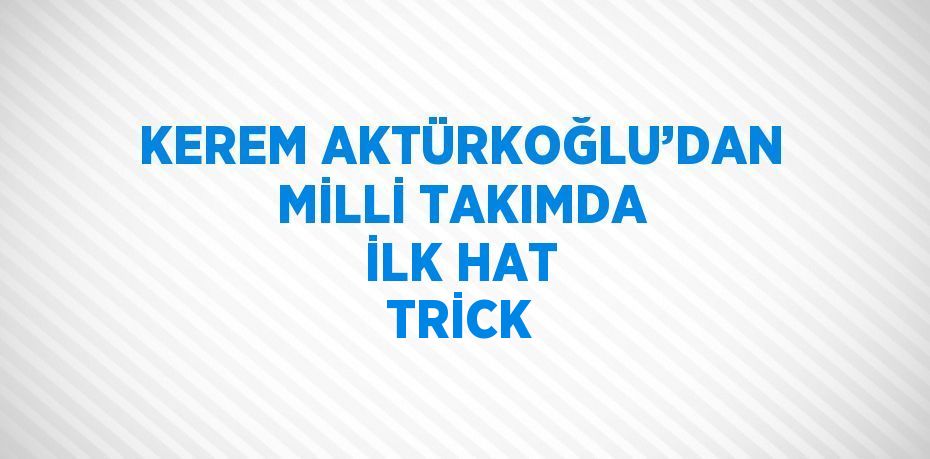 KEREM AKTÜRKOĞLU’DAN MİLLİ TAKIMDA İLK HAT TRİCK