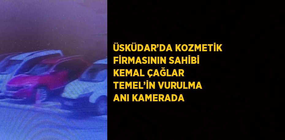 ÜSKÜDAR’DA KOZMETİK FİRMASININ SAHİBİ KEMAL ÇAĞLAR TEMEL’İN VURULMA ANI KAMERADA