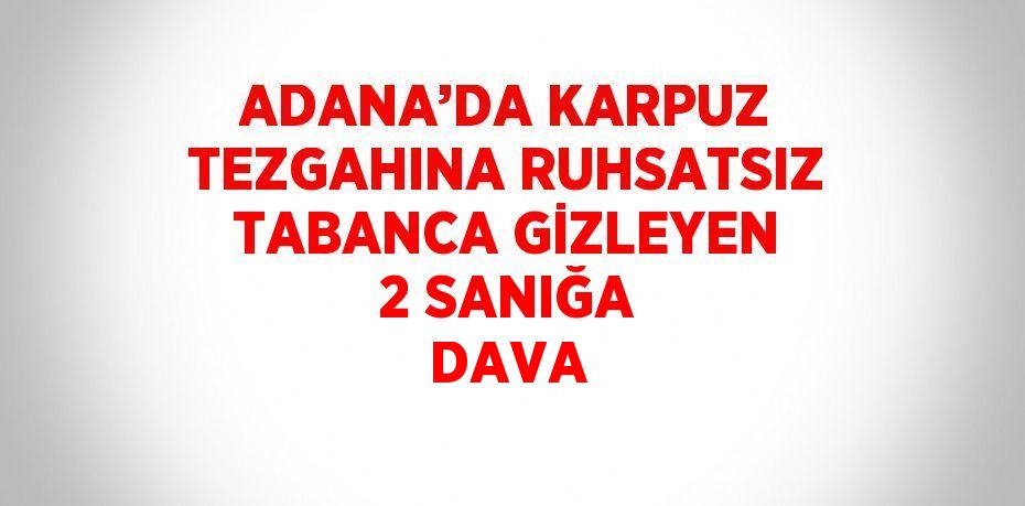 ADANA’DA KARPUZ TEZGAHINA RUHSATSIZ TABANCA GİZLEYEN 2 SANIĞA DAVA