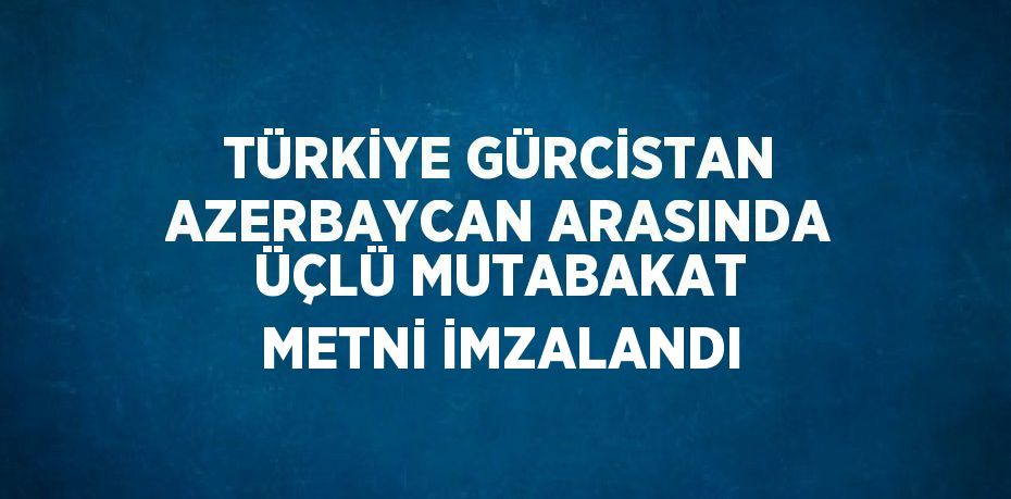 TÜRKİYE GÜRCİSTAN AZERBAYCAN ARASINDA ÜÇLÜ MUTABAKAT METNİ İMZALANDI