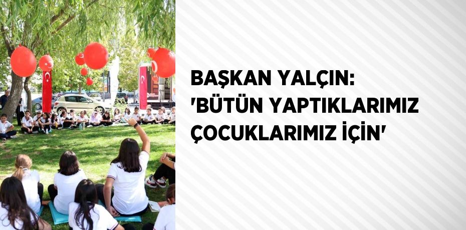 BAŞKAN YALÇIN: 'BÜTÜN YAPTIKLARIMIZ ÇOCUKLARIMIZ İÇİN'